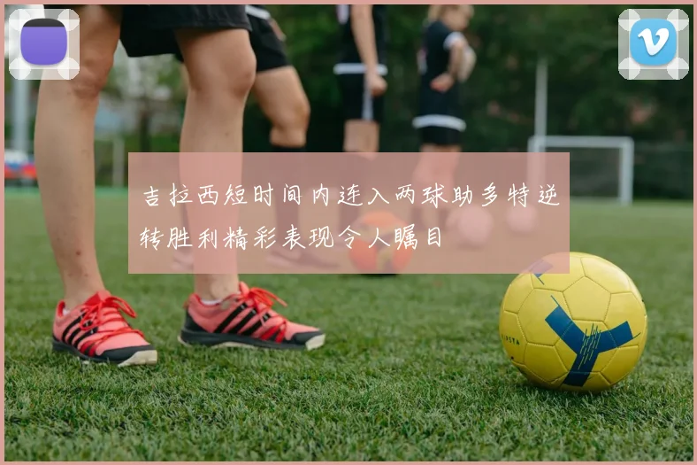 吉拉西短时间内连入两球助多特逆转胜利精彩表现令人瞩目
