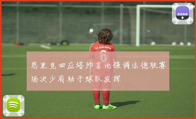 恩里克回应塔帅言论强调法德联赛场次少有助于球队发挥