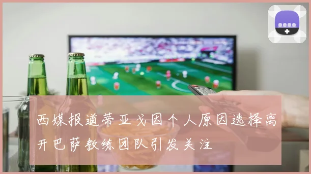 西媒报道蒂亚戈因个人原因选择离开巴萨教练团队引发关注