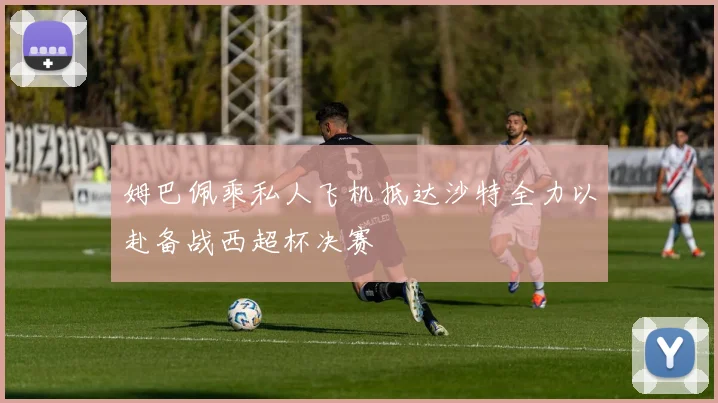 姆巴佩乘私人飞机抵达沙特全力以赴备战西超杯决赛