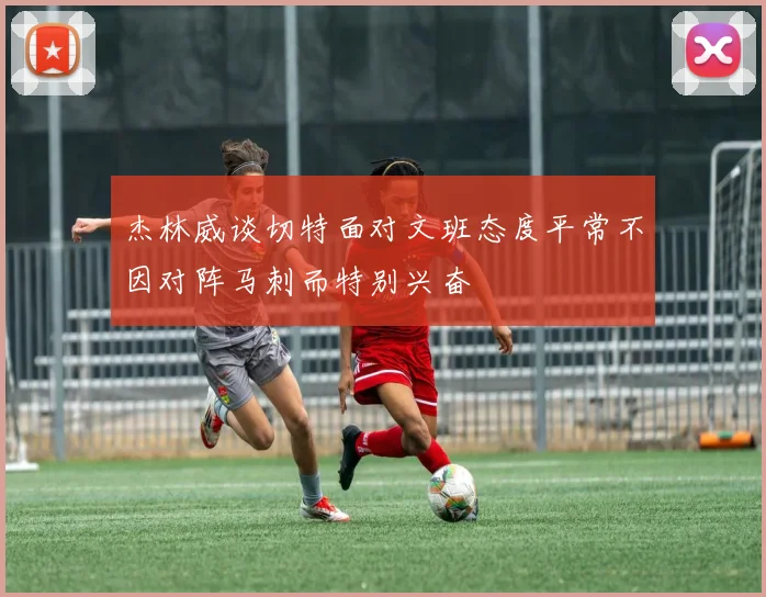 杰林威谈切特面对文班态度平常不因对阵马刺而特别兴奋