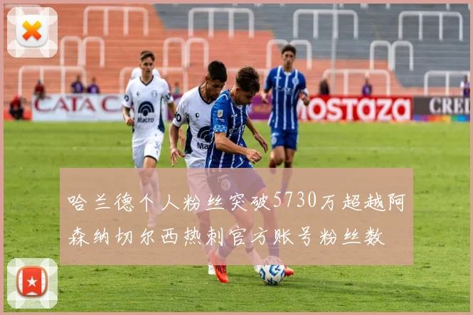 哈兰德个人粉丝突破5730万超越阿森纳切尔西热刺官方账号粉丝数