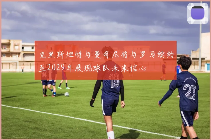 克里斯坦特与曼奇尼将与罗马续约至2029年展现球队未来信心