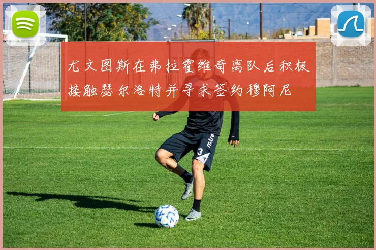 尤文图斯在弗拉霍维奇离队后积极接触瑟尔洛特并寻求签约穆阿尼