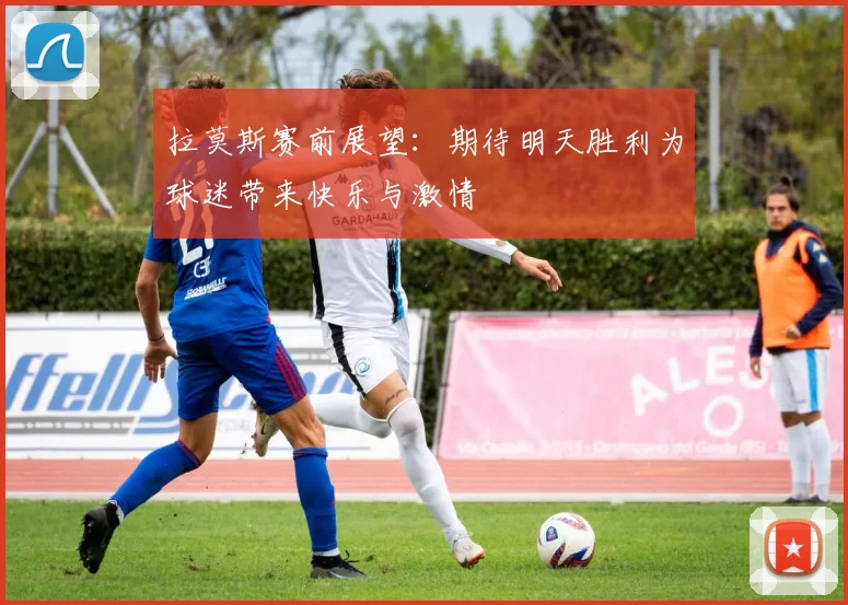 拉莫斯赛前展望：期待明天胜利为球迷带来快乐与激情