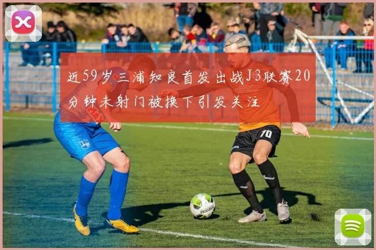 近59岁三浦知良首发出战J3联赛20分钟未射门被换下引发关注