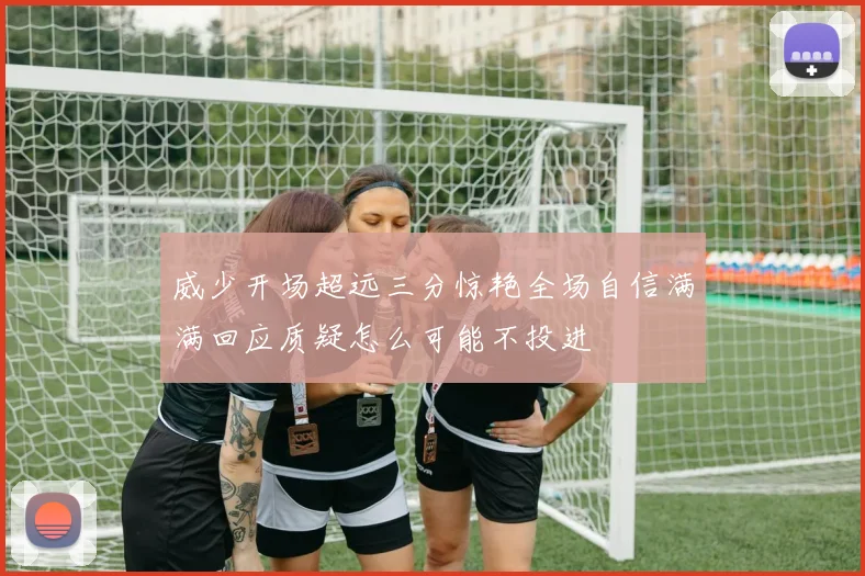 威少开场超远三分惊艳全场自信满满回应质疑怎么可能不投进