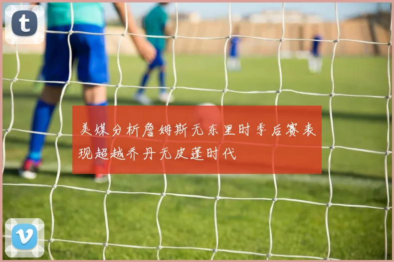 美媒分析詹姆斯无东里时季后赛表现超越乔丹无皮蓬时代