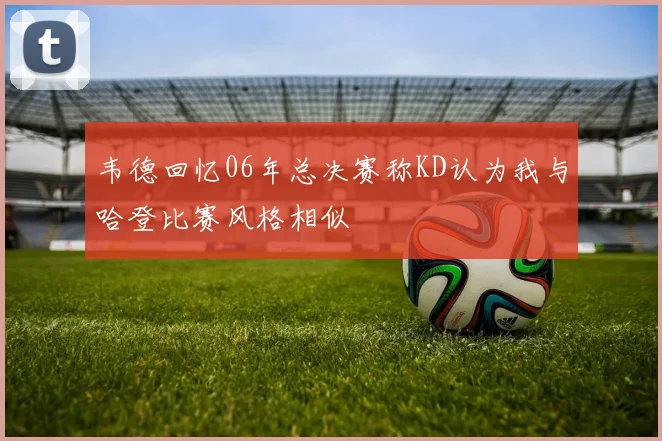 韦德回忆06年总决赛称KD认为我与哈登比赛风格相似